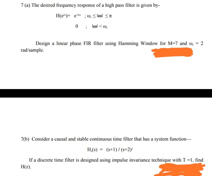 7 (a) The desired frequency response of a high pass filter is given by-
H(e)= e ; 0. < lol <a
0 ; lol < @,.
Design a linear phase FIR filter using Hamming Window for M=7 and @. = 2
rad/sample.
7(b) Consider a causal and stable continuous time filter that has a system function-
H,(s) = (s+1)/ (s+2)²
If a discrete time filter is designed using impulse invariance technique with T =1, find
H(z).
