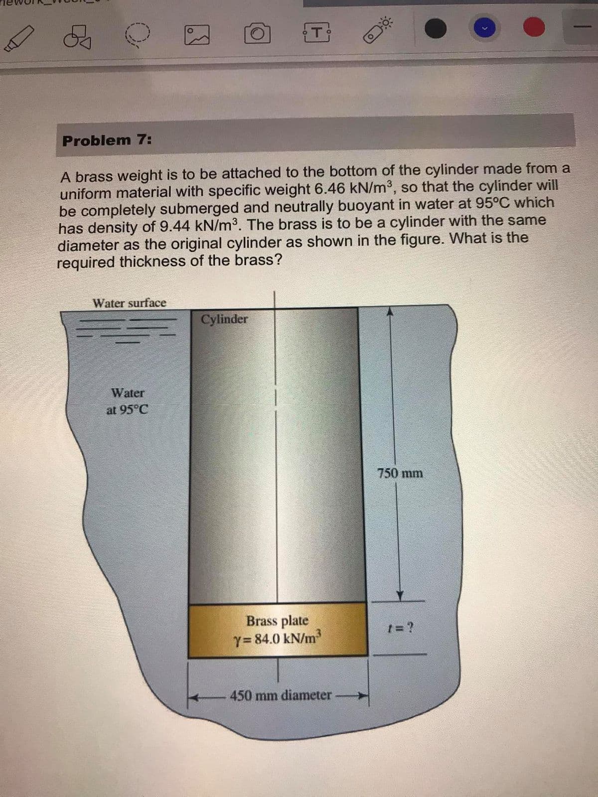 Problem 7:
A brass weight is to be attached to the bottom of the cylinder made from a
uniform material with specific weight 6.46 kN/m³, so that the cylinder will
be completely submerged and neutrally buoyant in water at 95°C which
has density of 9.44 kN/m³. The brass is to be a cylinder with the same
diameter as the original cylinder as shown in the figure. What is the
required thickness of the brass?
Water surface
Cylinder
Water
at 95°C
750 mm
Brass plate
Y=84.0 kN/m
1= ?
450 mm diameter-
