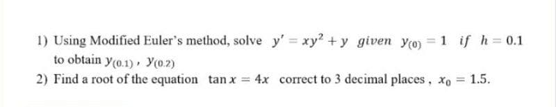 1) Using Modified Euler's method, solve y' xy2 +y given yo) = 1 if h 0.1
to obtain y(o.1) , Y(0.2)
2) Find a root of the equation tan x = 4x correct to 3 decimal places, xo
1.5.
%3D
%3D
