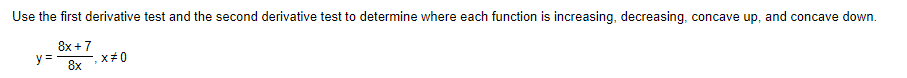 Use the first derivative test and the second derivative test to determine where each function is increasing, decreasing, concave up, and concave down.
8x + 7
y =
8x
