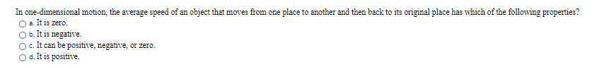 In one-dimensional motion, the average speed of an object that moves from one place to another and then back to its original place has which of the following properties?
a. It is zero.
b. It is negative.
c. It can be positive, negative, or zero.
Od.Itis positive.
