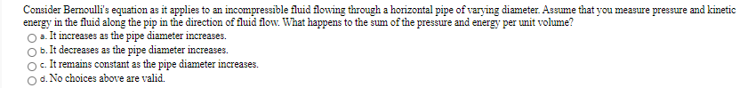 Consider Bernoulli's equation as it applies to an incompressible fluid flowing through a horizontal pipe of varying diameter. Assume that you measure pressure and kinetic
energy in the fluid along the pip in the direction of fluid flow. What happens to the sum of the pressure and energy per unit volume?
a. It increases as the pipe diameter increases.
b. It decreases as the pipe diameter increases.
O. It remains constant as the pipe diameter increases.
O d. No choices above are valid.
