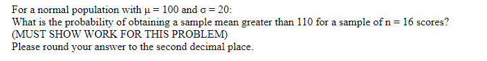 For a normal population with u = 100 and o = 20:
What is the probability of obtaining a sample mean greater than 110 for a sample of n = 16 scores?
(MUST SHOW WORK FOR THIS PROBLEM)
Please round your answer to the second decimal place.
