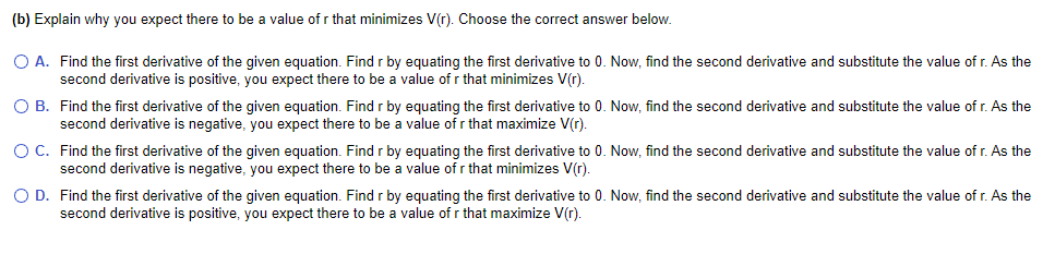 (b) Explain why you expect there to be a value of r that minimizes V(r). Choose the correct answer below.
O A. Find the first derivative of the given equation. Find r by equating the first derivative to 0. Now, find the second derivative and substitute the value of r. As the
second derivative is positive, you expect there to be a value of r that minimizes V(r).
O B. Find the first derivative of the given equation. Find r by equating the first derivative to 0. Now, find the second derivative and substitute the value of r. As the
second derivative is negative, you expect there to be a value of r that maximize V(r).
OC. Find the first derivative of the given equation. Find r by equating the first derivative to 0. Now, find the second derivative and substitute the value of r. As the
second derivative is negative, you expect there to be a value of r that minimizes V(r).
O D. Find the first derivative of the given equation. Find r by equating the first derivative to 0. Now, find the second derivative and substitute the value of r. As the
second derivative is positive, you expect there to be a value of r that maximize V(r).
