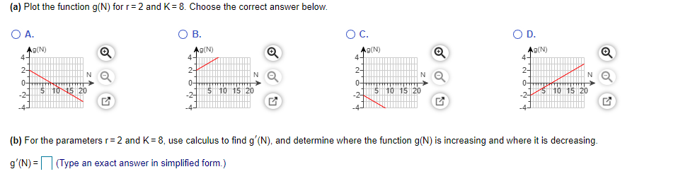 (a) Plot the function g(N) for r= 2 andK= 8. Choose the correct answer below.
O A.
В.
OC.
OD.
A9(N)
A9(N)
4-
Ag(N)
4-
Q
Ag(N)
4-
2-
2-
2-
0-
2-
-2-
5 1015 20
5 10 15 20
0-
0-
-2-
510 15 20
5 10 15 20
(b) For the parameters r= 2 and K= 8, use calculus to find g'(N), and determine where the function g(N) is increasing and where it is decreasing.
g'(N) =(Type an exact answer in simplified form.)
