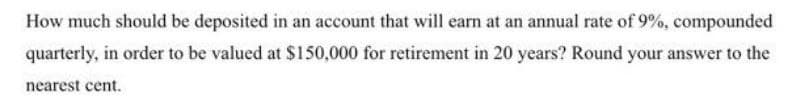 How much should be deposited in an account that will earn at an annual rate of 9%, compounded
quarterly, in order to be valued at $150,000 for retirement in 20 years? Round your answer to the
nearest cent.