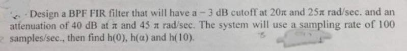 Design a BPF FIR filter that will have a-3 dB cutoff at 20 and 25x rad/sec. and an
attenuation of 40 dB at a and 45 x rad/sec. The system will use a sampling rate of 100
2 samples/sec., then find h(0), h(a) and h(10).