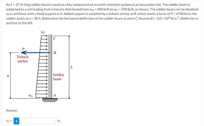 AnL- 37-ft-long soldier beam is used as a key component of an earth retention system at an excavation site. The soldier beam is
subjected to a soil loading that is linearly distributed from wa = 400 Ib/ft to wc = 290 lb/ft, as shown. The soldier beam can be idealized
as a cantilever with a fixed support at A. Added support is supplied by a tieback anchor at B, which exerts a force of P- 4700 Ib on the
soldier beam at a = 28 ft. Determine the horizontal deflection of the soldier beam at point C. Assume El = 3.0 × 10® Ib-in.?. Deflection is
positive to the left.
wc
B
Tieback
anchor
Soldier
a
beam
WA
Answer:
VC- i
in.
