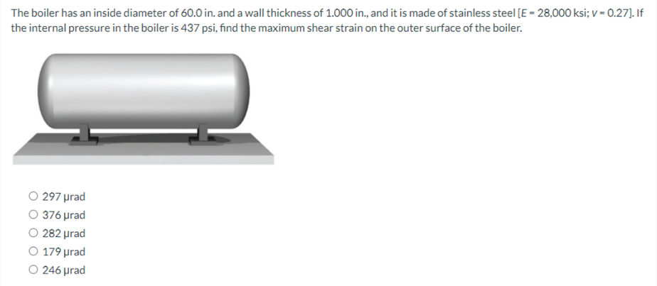 The boiler has an inside diameter of 60.0 in. and a wall thickness of 1.000 in., and it is made of stainless steel [E - 28,000 ksi; v = 0.27]. If
the internal pressure in the boiler is 437 psi, find the maximum shear strain on the outer surface of the boiler.
O 297 prad
O 376 prad
O 282 prad
O 179 prad
O 246 prad
