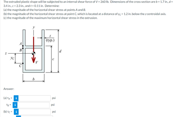 The extruded plastic shape will be subjected to an internal shear force of V- 260 lb. Dimensions of the cross section are b - 1.7 in., d=
3.4 in., c- 2.3 in., and t= 0.11 in. Determine:
(a) the magnitude of the horizontal shear stress at points A and B.
(b) the magnitude of the horizontal shear stress at point C, which is located at a distance of ye = 1.2 in. below the z centroidal axis.
(c) the magnitude of the maximum horizontal shear stress in the extrusion.
(typ.)
(ур.)
В
Answer:
(a) Ta “
psi
Te- i
psi
(b) TC- i
psi
