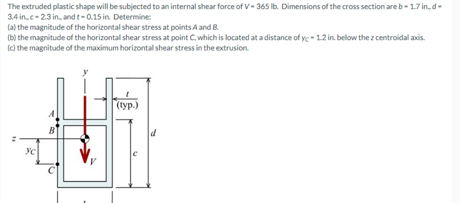 The extruded plastic shape will be subjected to an internal shear force of V = 365 lb. Dimensions of the cross section areb= 1.7 in., d=
3.4 in., c= 2.3 in., and t = 0.15 in. Determine:
(a) the magnitude of the horizontal shear stress at points A and B.
(b) the magnitude of the horizontal shear stress at point C, which is located at a distance of yc = 1.2 in. below the z centroidal axis.
(c) the magnitude of the maximum horizontal shear stress in the extrusion.
(tуp.)
B
YC
