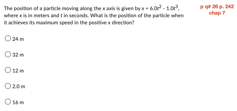 The position of a particle moving along the x axis is given by x = 6.0t² - 1.0t³,
where x is in meters and t in seconds. What is the position of the particle when
it achieves its maximum speed in the positive x direction?
24 m
32 m
O 12 m
2.0 m
O 16 m
p q# 26 p. 242
chap 7