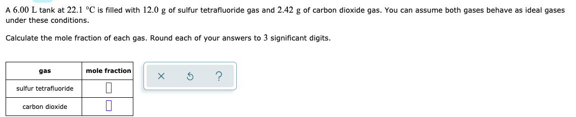 A 6.00 L tank at 22.1 °C is filled with 12.0 g of sulfur tetrafluoride gas and 2.42 g of carbon dioxide gas. You can assume both gases behave as ideal gases
under these conditions.
Calculate the mole fraction of each gas. Round each of your answers to 3 significant digits.
gas
mole fraction
sulfur tetrafluoride
carbon dioxide
