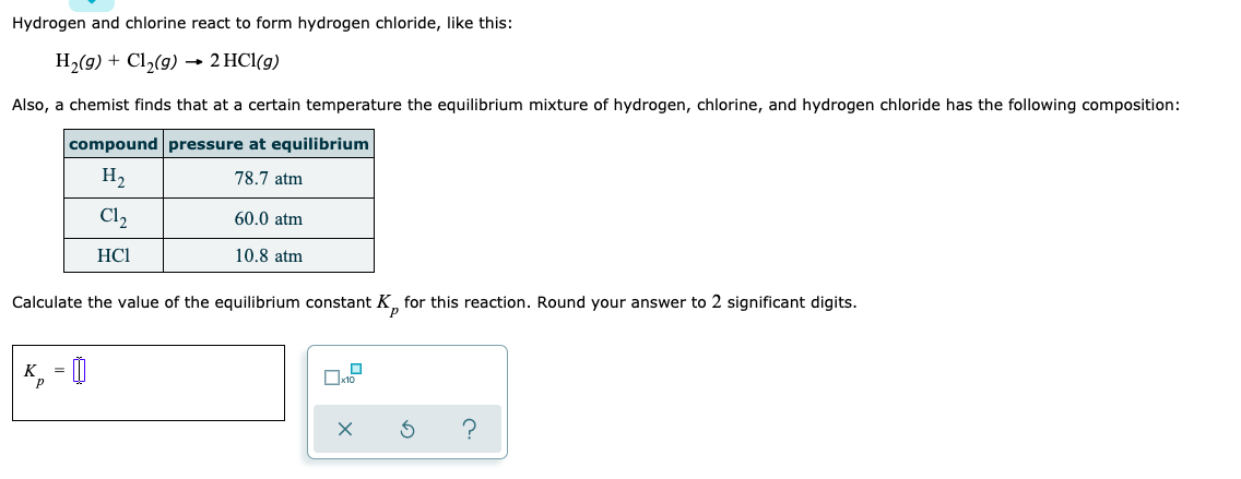 Hydrogen and chlorine react to form hydrogen chloride, like this:
H2(g) + Cl,(g) → 2 HCl(g)
Also, a chemist finds that at a certain temperature the equilibrium mixture of hydrogen, chlorine, and hydrogen chloride has the following composition:
compound pressure at equilibrium
H2
78.7 atm
Cl2
60.0 atm
HCI
10.8 atm
Calculate the value of the equilibrium constant K, for this reaction. Round your answer to 2 significant digits.
K, = |
