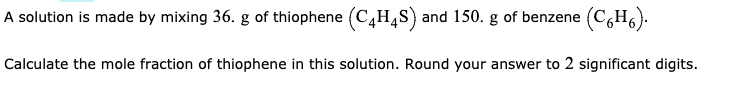 A solution is made by mixing 36. g of thiophene (C,H4S) and 150. g of benzene (C,H6).
Calculate the mole fraction of thiophene in this solution. Round your answer to 2 significant digits.
