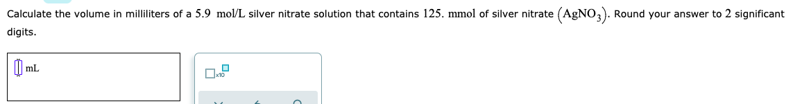 Calculate the volume in milliliters of a 5.9 mol/L silver nitrate solution that contains 125. mmol of silver nitrate (AgNO,). Round your answer to 2 significant
digits.
