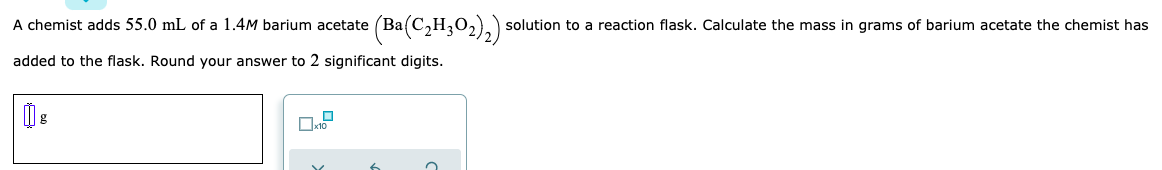 A chemist adds 55.0 mL of a 1.4M barium acetate (Ba(C,H,0,)) solution to a reaction flask. Calculate the mass in grams of barium acetate the chemist has
added to the flask. Round your answer to 2 significant digits.
