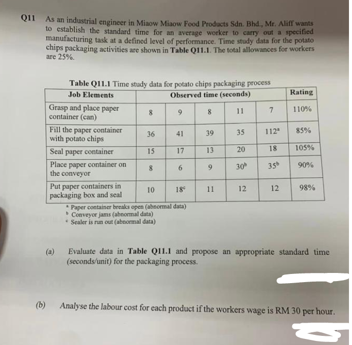 Q11 As an industrial engineer in Miaow Miaow Food Products Sdn. Bhd., Mr. Aliff wants
to establish the standard time for an average worker to carry out a specified
manufacturing task at a defined level of performance. Time study data for the potato
chips packaging activities are shown in Table Q11.1. The total allowances for workers
are 25%.
(b)
Table Q11.1 Time study data for potato chips packaging process
Job Elements
Observed time (seconds)
11
Grasp and place paper
container an)
Fill the paper container
with potato chips
Seal paper container
Place paper container on
the conveyor
(a)
Put paper containers in
packaging box and seal
8
36
15
8
9
Conveyor jams (abnormal data)
* Sealer is run out (abnormal data)
41
17
6
10
18°
* Paper container breaks open (abnormal data)
b
8
39
13
9
11
35
20
30b
12
7
112ª
18
35b
12
Rating
110%
85%
105%
90%
98%
Evaluate data in Table Q11.1 and propose an appropriate standard time
(seconds/unit) for the packaging process.
Analyse the labour cost for each product if the workers wage is RM 30 per hour.
-