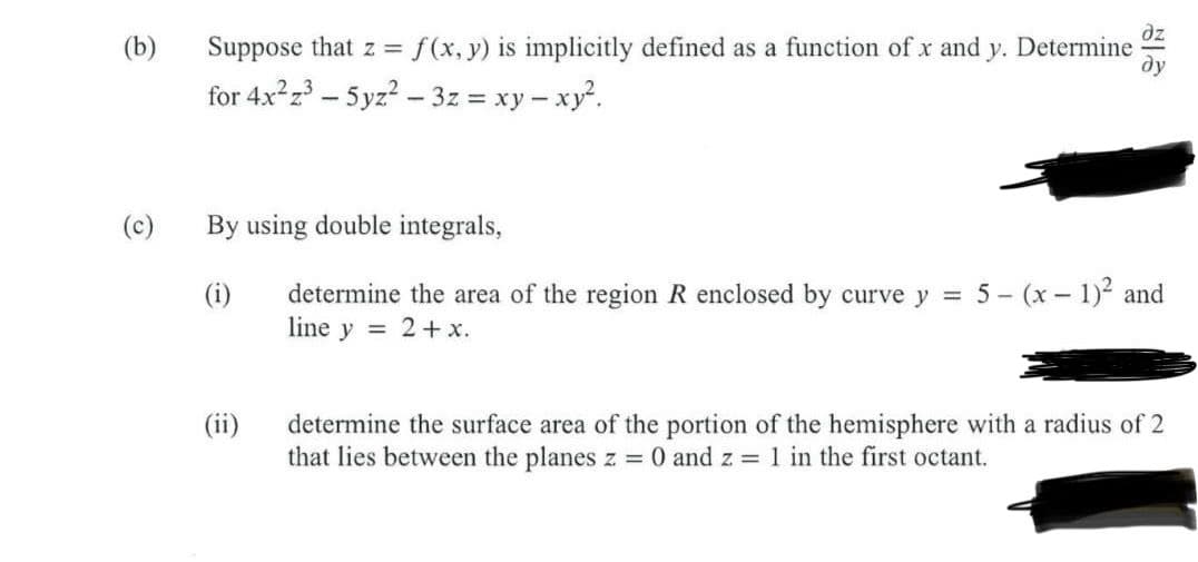 (b)
(c)
Suppose that z =
= f(x, y) is implicitly defined as a function of x and y. Determine
for 4x²z³-5yz²-3z = xy - xy².
By using double integrals,
(i)
determine the area of the region R enclosed by curve y = 5- (x - 1)² and
line y = 2 + x.
(ii)
determine the surface area of the portion of the hemisphere with a radius of 2
that lies between the planes z = 0 and z = 1 in the first octant.