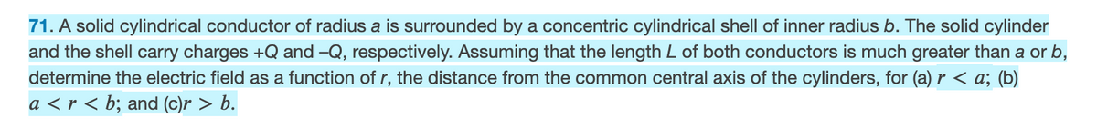 71. A solid cylindrical conductor of radius a is surrounded by a concentric cylindrical shell of inner radius b. The solid cylinder
and the shell carry charges +Q and -Q, respectively. Assuming that the length L of both conductors is much greater than a or b,
determine the electric field as a function of r, the distance from the common central axis of the cylinders, for (a) r < a; (b)
a < r < b; and (c)r > b.
