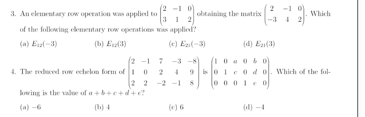 -1 0
-1
3. An elementary row operation was applied to
3
obtaining the matrix
2
Which
1
-3
4
of the following elementary row operations was applied?
(a) E12(-3)
(b) Е12(3)
(c) E21(-3)
(d) E21(3)
-1
7
-3
-8
1 0
4. The reduced row echelon form of
1
2
4
is
0 1
0 d 0
Which of the fol-
-2
-1
8
0 0 0 1
e
lowing is the value of a +b+ c+d+ e?
(а) —6
(b) 4
(c) 6
(d) –4
