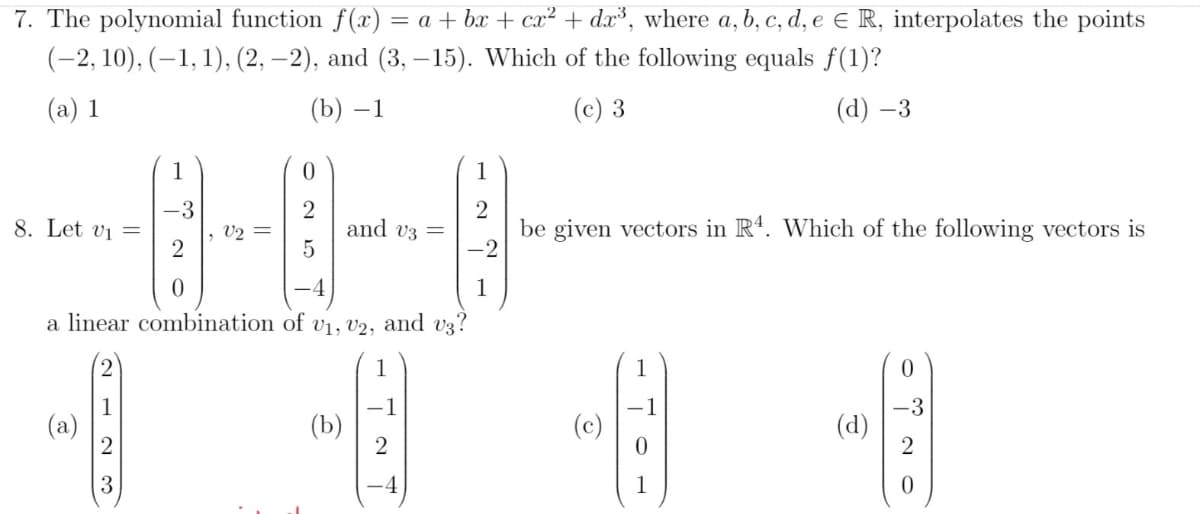 7. The polynomial function f(x) = a + bx + cx² + dx³, where a, b, c, d, e E R, interpolates the points
(-2, 10), (–1, 1), (2, –2), and (3, – 15). Which of the following equals f(1)?
(a) 1
(b) –1
(c) 3
(d) –3
1
1
-3
, V2 =
and v3 =
be given vectors in R'. Which of the following vectors is
8. Let vi =
1
a linear combination of v1, V2, and v3?
1
-1
(b)
-3
(d)
2
(c)
2
3
-4
1
