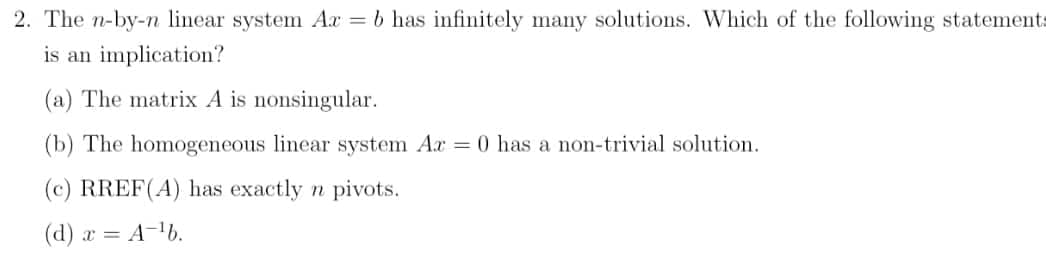 2. The n-by-n linear system Ax = b has infinitely many solutions. Which of the following statements
is an implication?
(a) The matrix A is nonsingular.
(b) The homogeneous linear system Ar = 0 has a non-trivial solution.
(c) RREF(A) has exactly n pivots.
(d) x = A-b.
