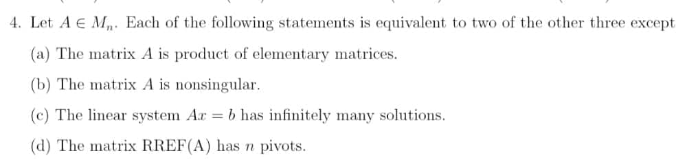 4. Let A E Mn. Each of the following statements is equivalent to two of the other three except
(a) The matrix A is product of elementary matrices.
(b) The matrix A is nonsingular.
(c) The linear system Ar = b has infinitely many solutions.
(d) The matrix RREF(A) has n pivots.
