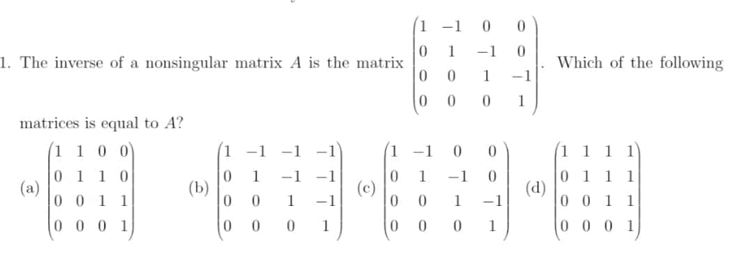 1 -1
1
-1
1. The inverse of a nonsingular matrix A is the matrix
Which of the following
1
-1
0.
1
matrices is equal to A?
100
1.
-1
-1
-1
1 1
1
1
1 0
1 1
0 1
(a)
0 0 1 1
0 1
(d)
0 0 1 1
1
-1
-1
1
-1
(b)
1
-1
0.
1
-1
0 0 0 1
0.
0.
1
1
0 0 0 1
