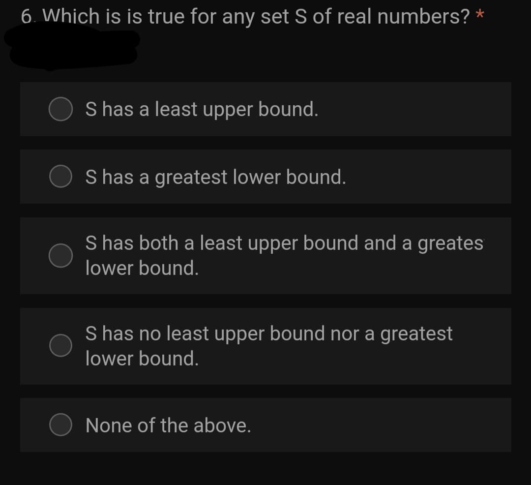 6. Which is is true for any set S of real numbers? *
S has a least upper bound.
S has a greatest lower bound.
S has both a least upper bound and a greates
lower bound.
S has no least upper bound nor a greatest
lower bound.
None of the above.
