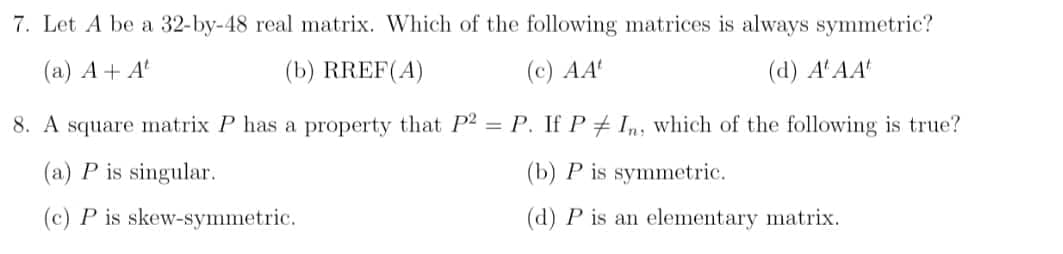 7. Let A be a 32-by-48 real matrix. Which of the following matrices is always symmetric?
(a) A + A
(b) RREF(A)
(c) AA
(d) A'AA
8. A square matrix P has a property that P2 = P. If P + Im, which of the following is true?
(a) P is singular.
(b) P is symmetric.
(c) P is skew-symmetric.
(d) P is an elementary matrix.
