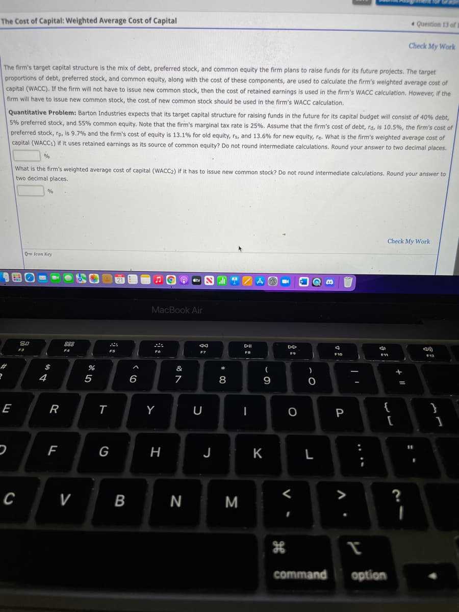 The Cost of Capital: Weighted Average Cost of Capital
* Question 13 of t
Check My Work
The firm's target capital structure is the mix of debt, preferred stock, and common equity the firm plans to raise funds for its future projects. The target
proportions of debt, preferred stock, and common equity, along with the cost of these components, are used to calculate the firm's weighted average cost of
capital (WACC). If the firm will not have to issue new common stock, then the cost of retained earnings is used in the firm's WACC calculation. However, if the
firm will have to issue new common stock, the cost of new common stock should be used in the firm's WACC calculation,
Quantitative Problem: Barton Industries expects that its target capital structure for raising funds in the future for its capital budget will consist of 40% debt,
5% preferred stock, and 55% common equity. Note that the firm's marginal tax rate is 25%. Assume that the firm's cost of debt, ra. is 10.5%, the firm's cost of
preferred stock, ro, is 9.7% and the firm's cost of equity is 13.1% for old equity, rs, and 13.6% for new equity, re. What is the firm's weighted average cost of
capital (WACC1) if it uses retained earnings as its source of common equity? Do not round intermediate calculations. Round your answer to two decimal places.
%
What is the firm's weighted average cost of capital (WACC2) if it has to issue new common stock? Do not round intermediate calculations. Round your answer to
two decimal places.
%
Check My Work
O- Icon Key
O etv Nli
MacBook Air
80
DI
DD
F3
F4
F5
F7
F10
23
$
&
*
4
5
6
9
E
R
Y
{
}
P
G
K
с
V
B
M
?
command
option
プー
....
-
I
