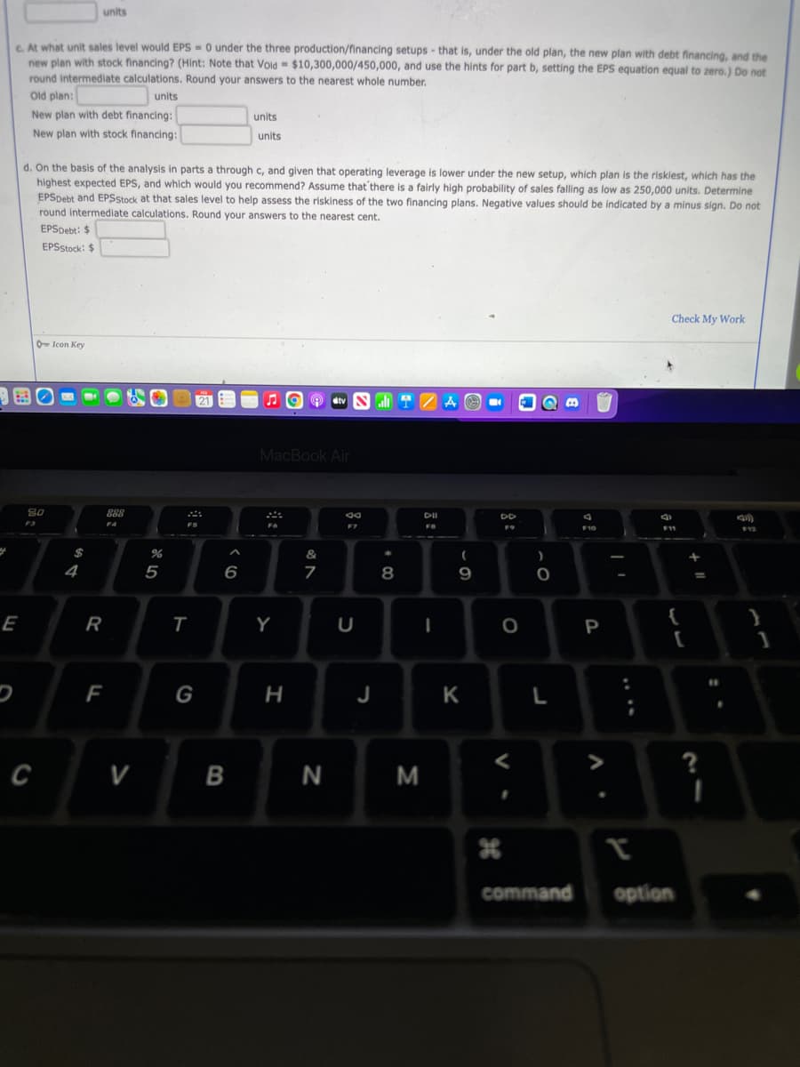 units
6 At what unit sales level would EPS = 0 under the three production/financing setups - that is, under the old plan, the new plan with debt financing, and the
new plan with stock financing? (Hint: Note that Void $10,300,000/450,000, and use the hints for part b, setting the EPS equation equal to zero.) Do not
round intermediate calculations. Round your answers to the nearest whole number.
Old plan:
units
New plan with debt financing:
units
New plan with stock financing:
units
d. On the basis of the analysis in parts a through c, and given that operating leverage is lower under the new setup, which plan is the riskiest, which has the
highest expected EPS, and which would you recommend? ASsume that'there is a fairly high probability of sales falling as low as 250,000 units. Determine
EPSpebt and EPSStock at that sales level to help assess the riskiness of the two financing plans. Negative values should be indicated by a minus sign. Do not
round intermediate calculations. Round your answers to the nearest cent.
EPSpebt: $
EPSStock: $
Check My Work
0 Icon Key
O stv
MacBook Air
80
DI
DD
F4
F7
F10
&
4
5
6
9
E
Y
P
F
G
н
J
K
>
?
N M
command
option
其
>
