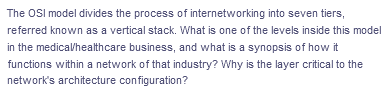 The OSI model divides the process of internetworking into seven tiers,
referred known as a vertical stack. What is one of the levels inside this model
in the medicalhealthcare business, and what is a synopsis of how it
functions within a network of that industry? Why is the layer critical to the
network's architecture configuration?
