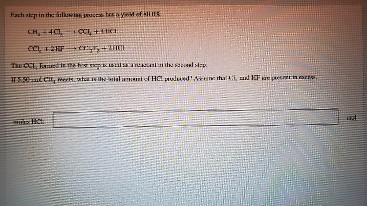 Each step in the following process has a yield of 80.0%.
CIL, +4C1,
CCI, +4 HCH
CCI, +2HF
CCL, E, + 2 HCİ
The CCI, formed in the first step is used as a reactant in the second step.
If 5.50 mol CH, reacts, what is the total amount of HOCI produced? Assume that Cl, and HF are present in excess.
moles HCE:
mol
