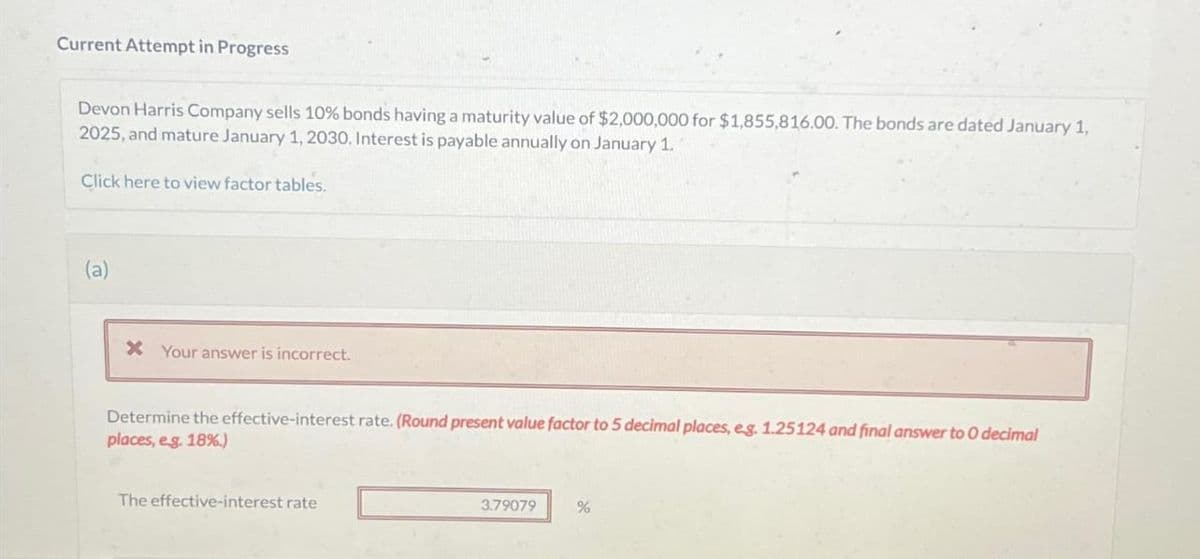 Current Attempt in Progress
Devon Harris Company sells 10% bonds having a maturity value of $2,000,000 for $1,855,816.00. The bonds are dated January 1,
2025, and mature January 1, 2030. Interest is payable annually on January 1.
Click here to view factor tables.
(a)
* Your answer is incorrect.
Determine the effective-interest rate. (Round present value factor to 5 decimal places, eg. 1.25124 and final answer to O decimal
places, e.g. 18%.)
The effective-interest rate
3.79079
%