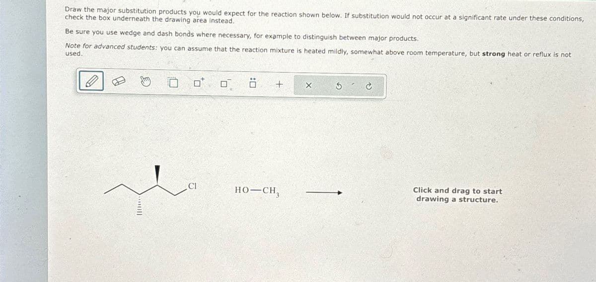 Draw the major substitution products you would expect for the reaction shown below. If substitution would not occur at a significant rate under these conditions,
check the box underneath the drawing area instead.
Be sure you use wedge and dash bonds where necessary, for example to distinguish between major products.
Note for advanced students: you can assume that the reaction mixture is heated mildly, somewhat above room temperature, but strong heat or reflux is not
used.
D
Cl
+
HO-CH3
X
Click and drag to start
drawing a structure.