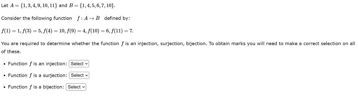 Let A = {1, 3, 4, 9, 10, 11} and B = {1, 4, 5, 6, 7, 10}.
Consider the following function f: A→B defined by:
ƒ(1) = 1, ƒ(3) = 5, ƒ(4) = 10, ƒ(9) = 4, ƒ(10) = 6, ƒ(11) = 7.
You are required to determine whether the function f is an injection, surjection, bijection. To obtain marks you will need to make a correct selection on all
of these.
Function f is an injection: Select
Function f is a surjection: Select
• Function f is a bijection: Select
●
●