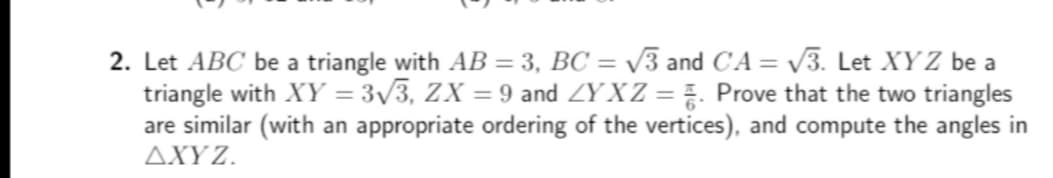 2. Let ABC be a triangle with AB = 3, BC = √3 and CA = √3. Let XYZ be a
triangle with XY = 3√3, ZX = 9 and ZYXZ = . Prove that the two triangles
are similar (with an appropriate ordering of the vertices), and compute the angles in
AXYZ.