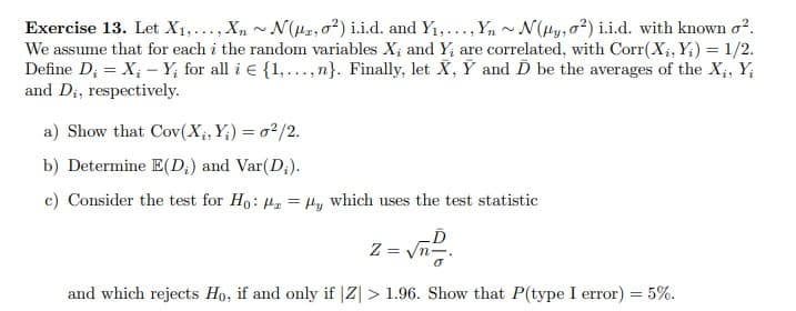 Exercise 13. Let X₁,..., Xn~ N(2,02) i.i.d. and Y₁,..., Yn~ N(Hy, 02) i.i.d. with known o².
We assume that for each i the random variables X; and Y, are correlated, with Corr(X₁, Yi) = 1/2.
Define D₁ = X₁ - Y, for all i E {1,...,n}. Finally, let X, Y and D be the averages of the X₁, Yi
and D₁, respectively.
a) Show that Cov(X₁,Y)= 02/2.
b) Determine E(D₁) and Var(D;).
c) Consider the test for Ho: ₂ = Hy which uses the test statistic
Z = √n-
and which rejects Ho, if and only if |Z| > 1.96. Show that P(type I error) = 5%.