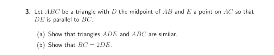 3. Let ABC be a triangle with D the midpoint of AB and E a point on AC so that
DE is parallel to BC.
(a) Show that triangles ADE and ABC are similar.
(b) Show that BC = 2DE.