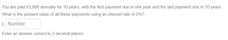 You are paid £5,000 annually for 10 years, with the first payment due in one year and the last payment due in 10 years.
What is the present value of all these payments using an interest rate of 2%?
£ Number
Enter an answer correct to 2 decimal places.