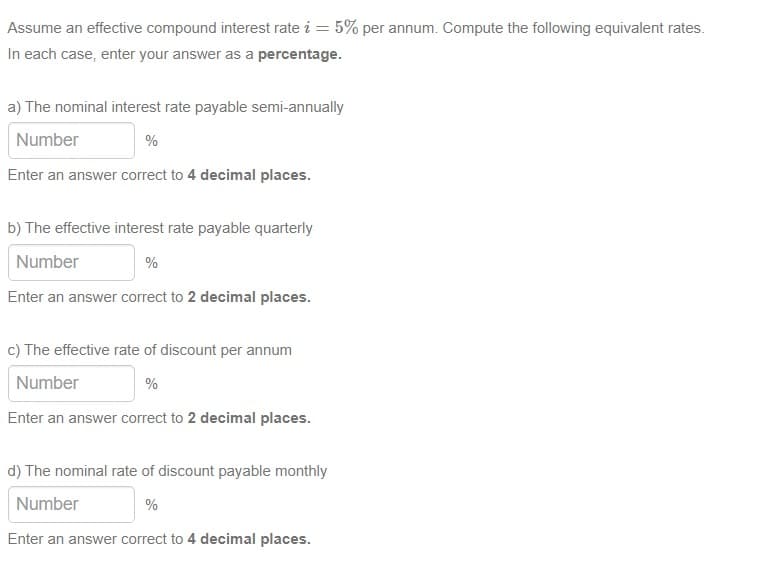 Assume an effective compound interest rate i = 5% per annum. Compute the following equivalent rates.
In each case, enter your answer as a percentage.
a) The nominal interest rate payable semi-annually
Number
%
Enter an answer correct to 4 decimal places.
b) The effective interest rate payable quarterly
Number
%
Enter an answer correct to 2 decimal places.
c) The effective rate of discount per annum
Number
%
Enter an answer correct to 2 decimal places.
d) The nominal rate of discount payable monthly
Number
%
Enter an answer correct to 4 decimal places.