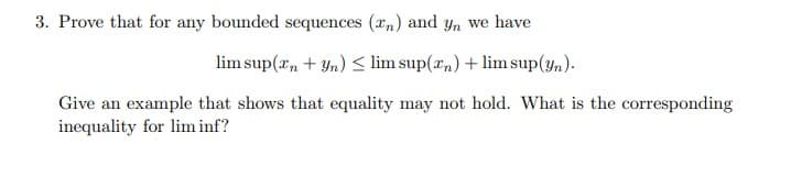 3. Prove that for any bounded sequences (n) and yn we have
lim sup(n + yn) ≤ lim sup(x) + lim sup(yn).
Give an example that shows that equality may not hold. What is the corresponding
inequality for lim inf?