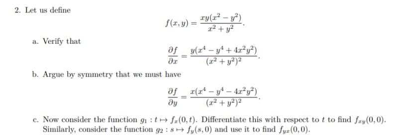 2. Let us define
a. Verify that
f(x, y) =
of
дх
b. Argue by symmetry that we must have
=
xy(x² - y²)
x² + y²
y(x4y² + 4x²y²)
(x² + y²)²
-
dƒ _ x(x² − y¹ − 4x²y²)
(x² + y²)²
ду
c. Now consider the function g₁ : tf(0, t). Differentiate this with respect to t to find fry (0,0).
Similarly, consider the function 92 8 fy(s, 0) and use it to find fyz (0,0).