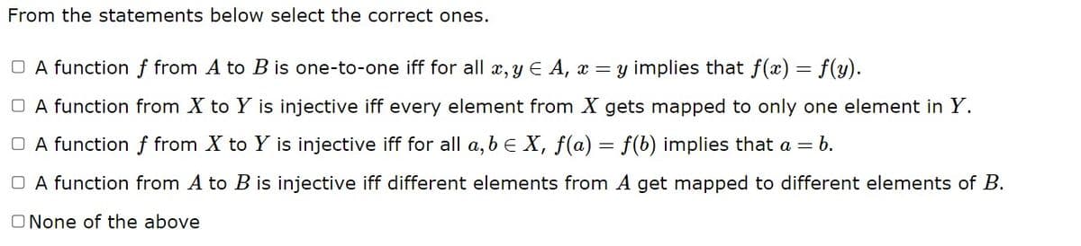 From the statements below select the correct ones.
□ A function f from A to B is one-to-one iff for all x, y = A, x = y implies that f(x) = f(y).
A function from X to Y is injective iff every element from X gets mapped to only one element in Y.
□ A function f from X to Y is injective iff for all a,b ≤ X, f(a) = f(b) implies that a = b.
□ A function from A to B is injective iff different elements from A get mapped to different elements of B.
O None of the above