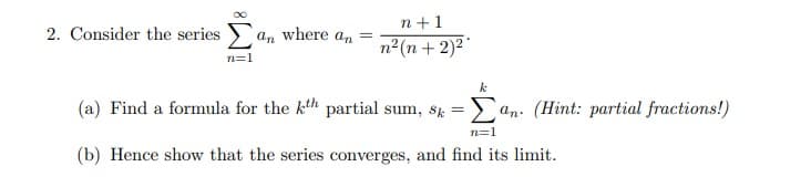 2. Consider the series
n=1
n+1
an where =
an n²(n + 2)²*
k
(a) Find a formula for the kth partial sum, sk=an. (Hint: partial fractions!)
n=1
(b) Hence show that the series converges, and find its limit.