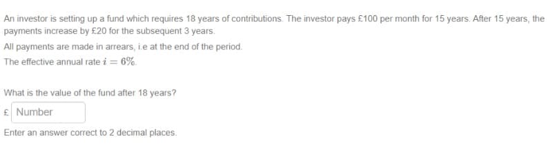 An investor is setting up a fund which requires 18 years of contributions. The investor pays £100 per month for 15 years. After 15 years, the
payments increase by £20 for the subsequent 3 years.
All payments are made in arrears, i.e at the end of the period.
The effective annual rate i = 6%.
What is the value of the fund after 18 years?
£ Number
Enter an answer correct to 2 decimal places.