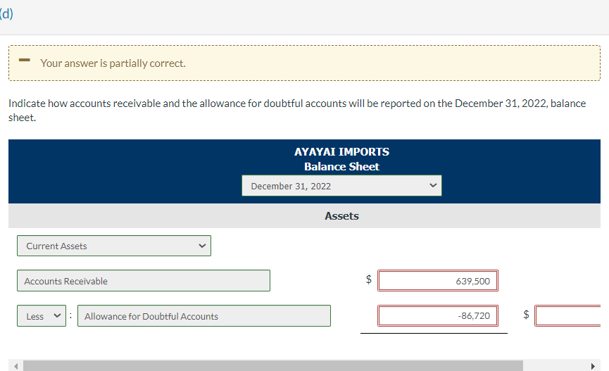 (d)
Your answer is partially correct.
Indicate how accounts receivable and the allowance for doubtful accounts will be reported on the December 31, 2022, balance
sheet.
Current Assets
Accounts Receivable
Less
Allowance for Doubtful Accounts
AYAYAI IMPORTS
Balance Sheet
December 31, 2022
Assets
$
639,500
-86,720
$