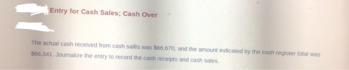 Entry for Cash Sales; Cash Over
The actual cash received from cash sales was $66,670, and the amount indicated by the cash register total was
$66,341. Journalize the entry to record the cash receipts and cash sales.